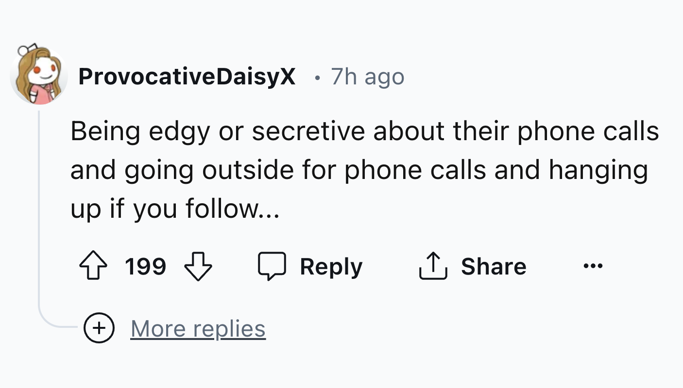 number - ProvocativeDaisyX 7h ago Being edgy or secretive about their phone calls and going outside for phone calls and hanging up if you ... 199 More replies